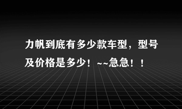 力帆到底有多少款车型，型号及价格是多少！~~急急！！