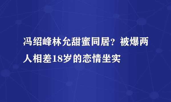 冯绍峰林允甜蜜同居？被爆两人相差18岁的恋情坐实