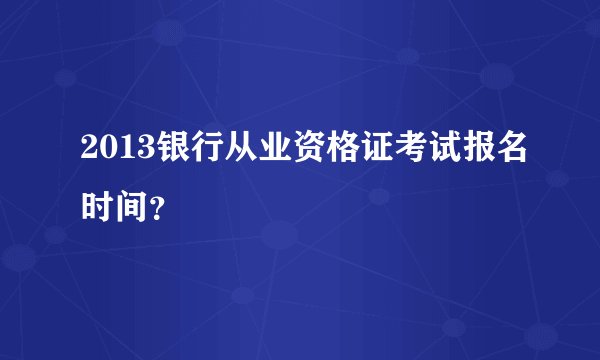2013银行从业资格证考试报名时间？