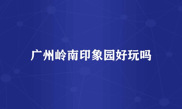 广州岭南印象园好玩吗