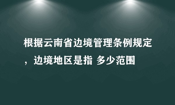 根据云南省边境管理条例规定,边境地区是指 多少范围