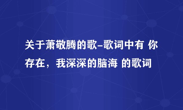 关于萧敬腾的歌-歌词中有 你存在，我深深的脑海 的歌词