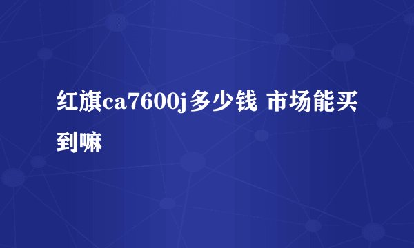 红旗ca7600j多少钱 市场能买到嘛
