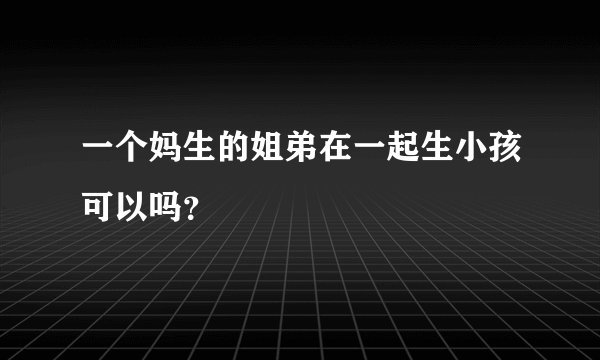 一个妈生的姐弟在一起生小孩可以吗？