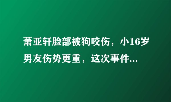 萧亚轩脸部被狗咬伤，小16岁男友伤势更重，这次事件究竟是由什么导致的？