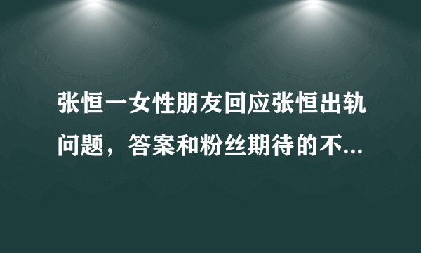 张恒一女性朋友回应张恒出轨问题，答案和粉丝期待的不一样！这是怎么回事？