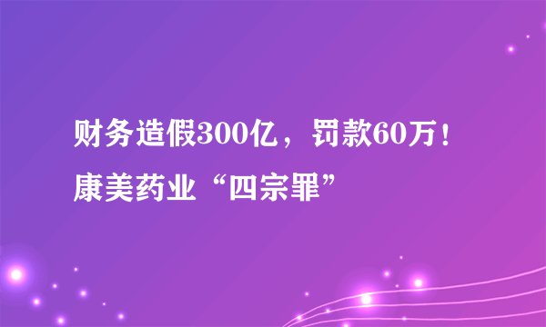 财务造假300亿，罚款60万！康美药业“四宗罪”