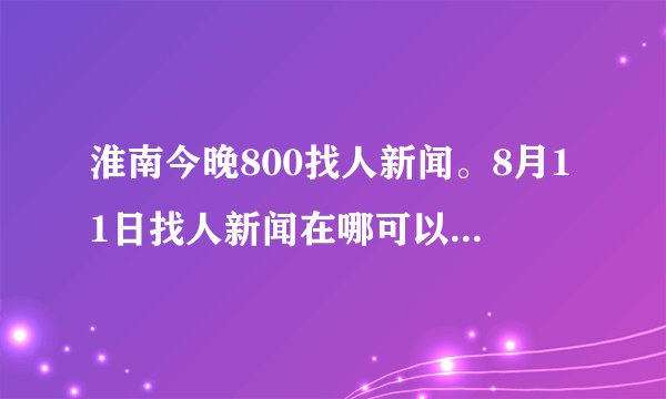 淮南今晚800找人新闻。8月11日找人新闻在哪可以看到？？谢谢啦！！
