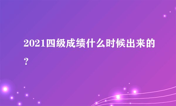 2021四级成绩什么时候出来的？