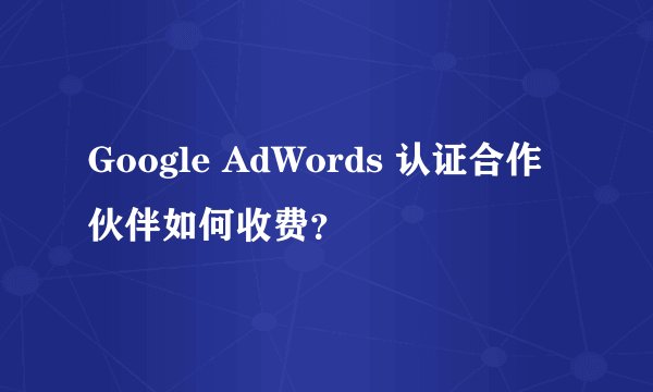 Google AdWords 认证合作伙伴如何收费？