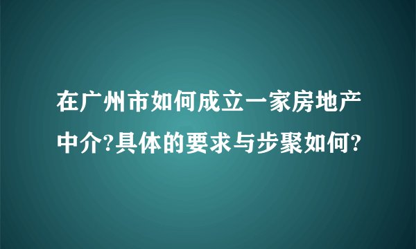 在广州市如何成立一家房地产中介?具体的要求与步聚如何?