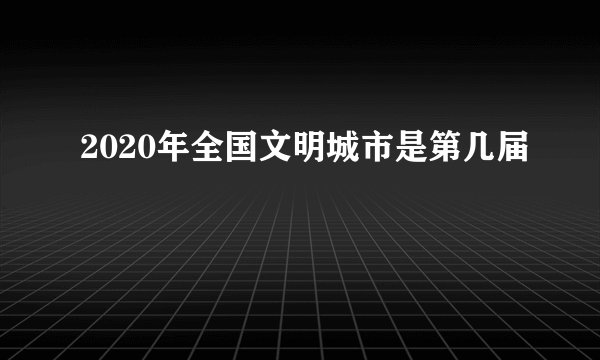 2020年全国文明城市是第几届