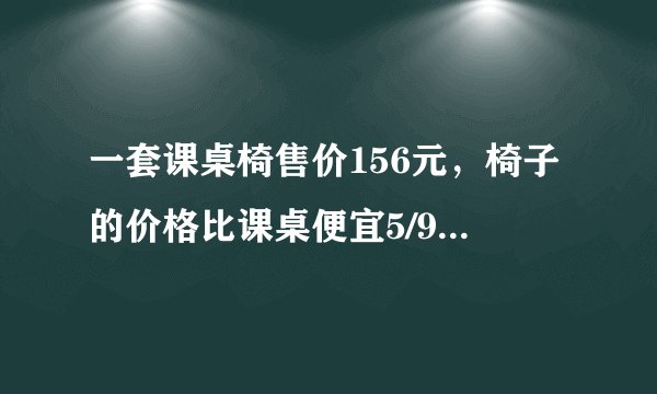 一套课桌椅售价156元，椅子的价格比课桌便宜5/9，课桌和椅子的价格各是