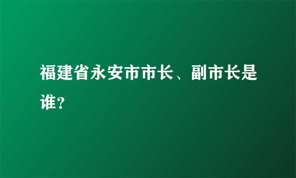 福建省永安市市长、副市长是谁？
