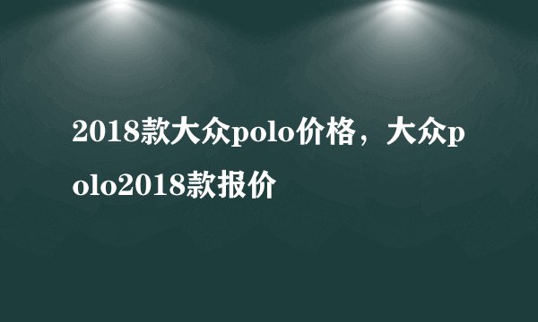 2018款大众polo价格，大众polo2018款报价