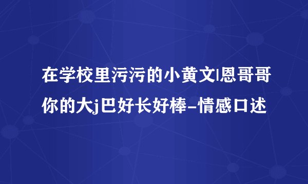 在学校里污污的小黄文|恩哥哥你的大j巴好长好棒-情感口述