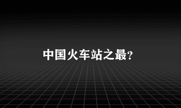 中国火车站之最？