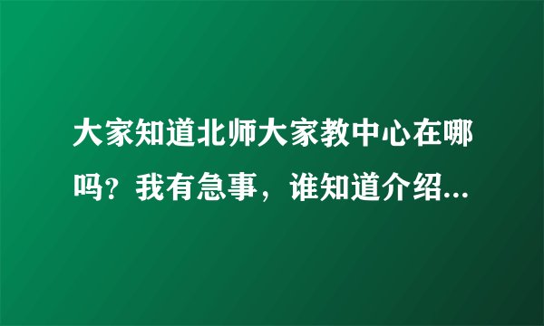 大家知道北师大家教中心在哪吗？我有急事，谁知道介绍一下哈。谢了