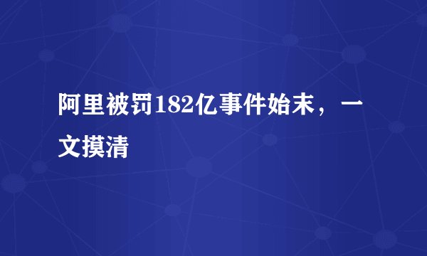 阿里被罚182亿事件始末，一文摸清