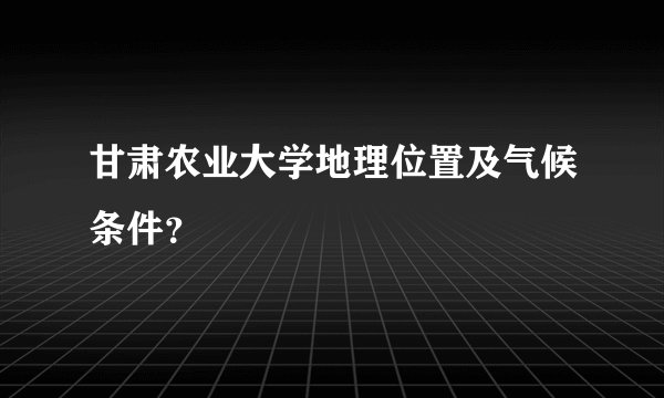 甘肃农业大学地理位置及气候条件？