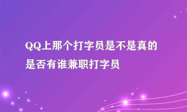 QQ上那个打字员是不是真的 是否有谁兼职打字员