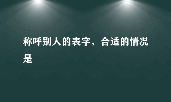 称呼别人的表字，合适的情况是