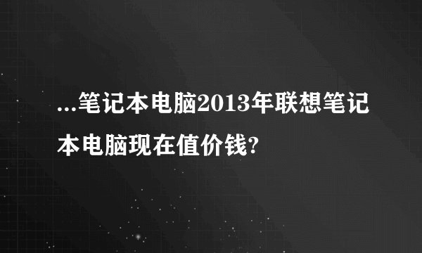 ...笔记本电脑2013年联想笔记本电脑现在值价钱?