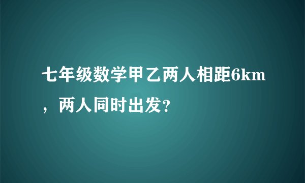 七年级数学甲乙两人相距6km，两人同时出发？