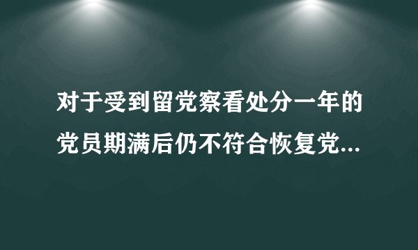 对于受到留党察看处分一年的党员期满后仍不符合恢复党员权利条件的应当