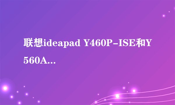 联想ideapad Y460P-ISE和Y560A-IFI选哪个更好??预算是6500左右,详细要求进来看