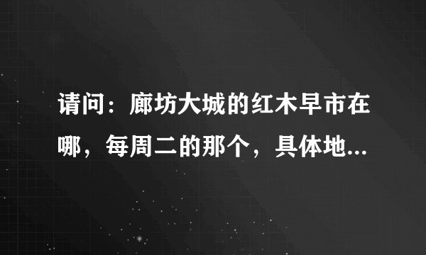 请问：廊坊大城的红木早市在哪，每周二的那个，具体地址是什么，什么街，什么路，谢谢