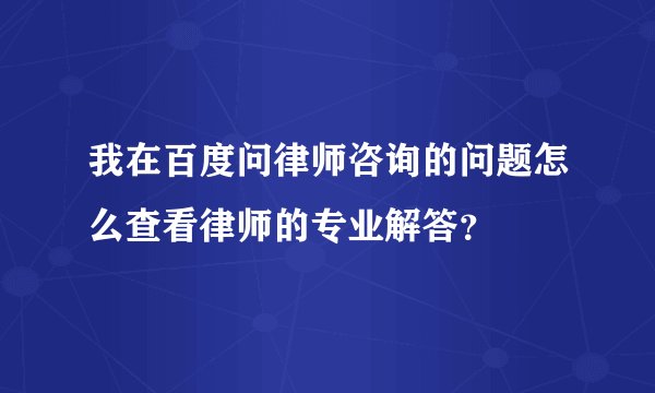 我在百度问律师咨询的问题怎么查看律师的专业解答？