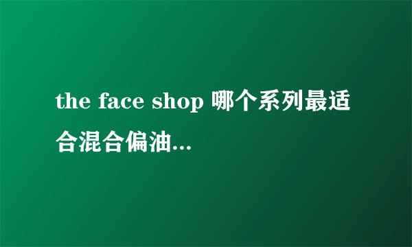 the face shop 哪个系列最适合混合偏油皮夏天用?谢谢