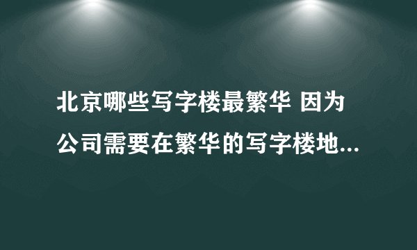 北京哪些写字楼最繁华 因为公司需要在繁华的写字楼地带做展销活动，所以需要知道北京哪里写字楼特别繁华。