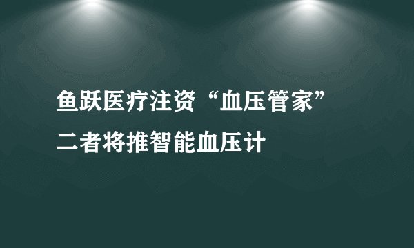 鱼跃医疗注资“血压管家” 二者将推智能血压计