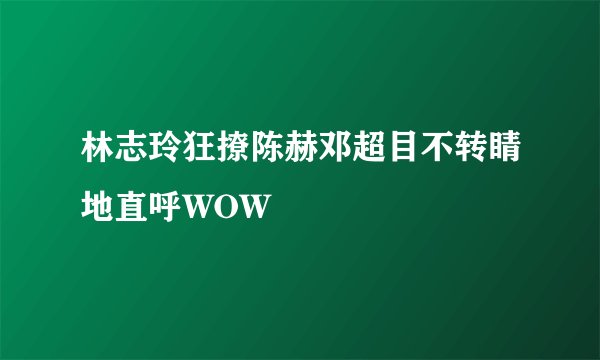 林志玲狂撩陈赫邓超目不转睛地直呼WOW
