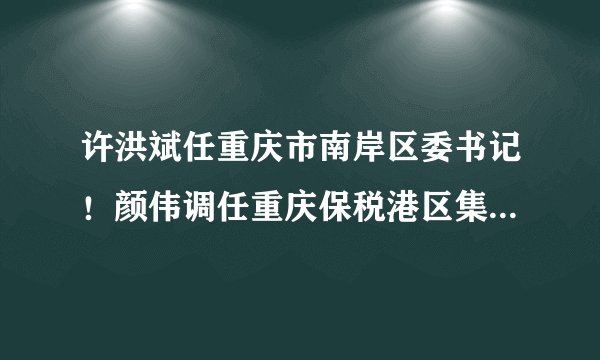 许洪斌任重庆市南岸区委书记！颜伟调任重庆保税港区集团董事长