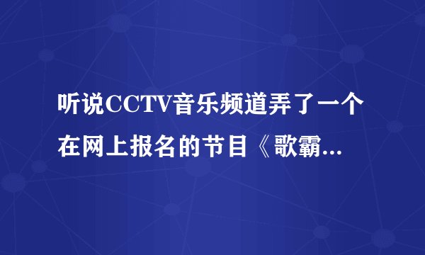 听说CCTV音乐频道弄了一个在网上报名的节目《歌霸天下》,有谁知道怎么报名呀?