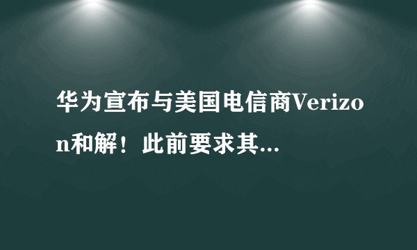 华为宣布与美国电信商Verizon和解！此前要求其赔65亿元专利费