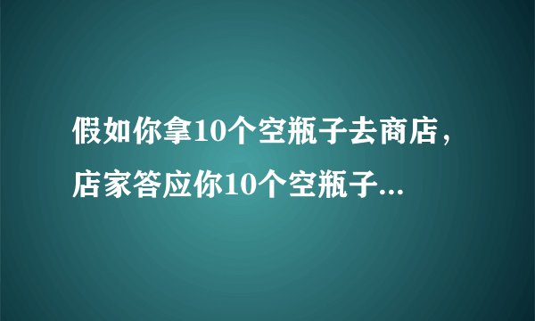 假如你拿10个空瓶子去商店，店家答应你10个空瓶子换一瓶，假如你现在带100个空瓶子去商店，能换几