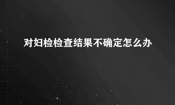 对妇检检查结果不确定怎么办