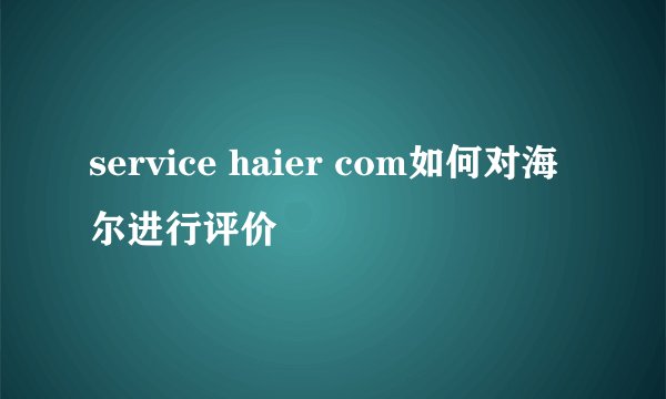 service haier com如何对海尔进行评价