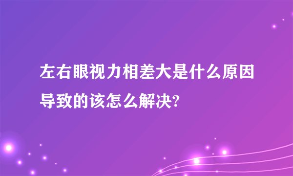 左右眼视力相差大是什么原因导致的该怎么解决?