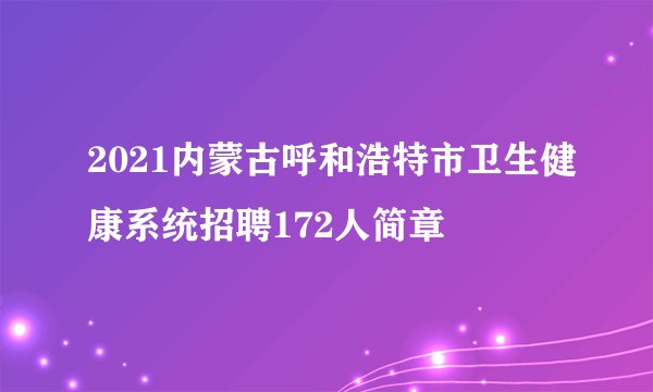 2021内蒙古呼和浩特市卫生健康系统招聘172人简章
