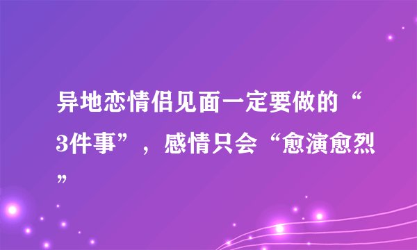 异地恋情侣见面一定要做的“3件事”，感情只会“愈演愈烈”