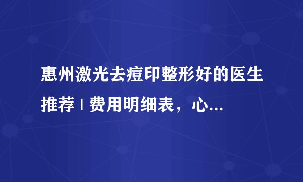 惠州激光去痘印整形好的医生推荐 | 费用明细表，心里有数！_医院可以去脸上痘印吗?大概多少钱?是怎样的?有试过的亲能说说吗?