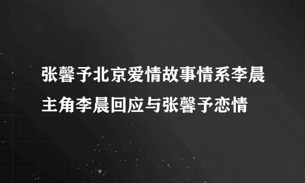 张馨予北京爱情故事情系李晨主角李晨回应与张馨予恋情