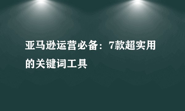 亚马逊运营必备：7款超实用的关键词工具
