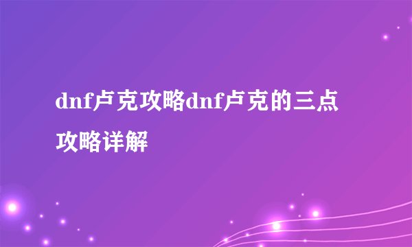 dnf卢克攻略dnf卢克的三点攻略详解