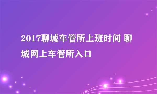 2017聊城车管所上班时间 聊城网上车管所入口